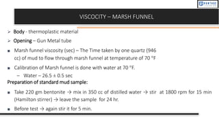 VISCOCITY – MARSH FUNNEL
➢ Body - thermoplastic material
➢ Opening – Gun Metal tube
■ Marsh funnel viscosity (sec) – The Time taken by one quartz (946
cc) of mud to flow through marsh funnel at temperature of 70 °F
■ Calibration of Marsh funnel is done with water at 70 °F.
– Water – 26.5 ± 0.5 sec
Preparation of standard mud sample:
■ Take 220 gm bentonite → mix in 350 cc of distilled water → stir at 1800 rpm for 15 min
(Hamilton stirrer) → leave the sample for 24 hr.
■ Before test → again stir it for 5 min.
 