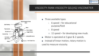 VISCOCITY-FANN VISCOCITY GEL(VG) VISCOMETER
■ Three available types
i. 6 speed – for educational
purpose/field
ii. 8 speed
iii. 12 speed – for developing new muds
■ Motor is operated at 3 gear & 2 speeds.
■ Instead of linear motion, rotary motion is
used to measure viscosity.
 