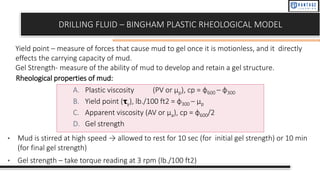 DRILLING FLUID – BINGHAM PLASTIC RHEOLOGICAL MODEL
Yield point – measure of forces that cause mud to gel once it is motionless, and it directly
effects the carrying capacity of mud.
Gel Strength- measure of the ability of mud to develop and retain a gel structure.
A. Plastic viscosity (PV or μp), cp = ф600 – ф300
B. Yield point (𝛕γ), lb./100 ft2 = ф300 – μp
C. Apparent viscosity (AV or μa), cp = ф600/2
D. Gel strength
• Mud is stirred at high speed → allowed to rest for 10 sec (for initial gel strength) or 10 min
(for final gel strength)
• Gel strength – take torque reading at 3 rpm (lb./100 ft2)
Rheological properties of mud:
 
