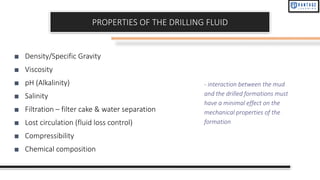 PROPERTIES OF THE DRILLING FLUID
■ Density/Specific Gravity
■ Viscosity
■ pH (Alkalinity)
■ Salinity
■ Filtration – filter cake & water separation
■ Lost circulation (fluid loss control)
■ Compressibility
■ Chemical composition
- interaction between the mud
and the drilled formations must
have a minimal effect on the
mechanical properties of the
formation
 
