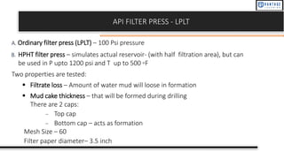 API FILTER PRESS - LPLT
A. Ordinary filter press (LPLT) – 100 Psi pressure
B. HPHT filter press – simulates actual reservoir- (with half filtration area), but can
be used in P upto 1200 psi and T up to 500 ◦F
Two properties are tested:
▪ Filtrate loss – Amount of water mud will loose in formation
▪ Mud cake thickness – that will be formed during drilling
There are 2 caps:
– Top cap
– Bottom cap – acts as formation
Mesh Size – 60
Filter paper diameter– 3.5 inch
 