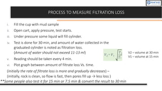 PROCESS TO MEASURE FILTRATION LOSS
i. Fill the cup with mud sample
ii. Open cart, apply pressure, test starts.
iii. Under pressure some liquid will fill cylinder.
iv. Test is done for 30 min, and amount of water collected in the
graduated cylinder is noted as filtration loss.
(Amount of water should not exceed 11-13 ml)
v. Reading should be taken every 4 min.
vi. Plot graph between amount of filtrate loss Vs. time.
(Initially the rate of filtrate loss is more and gradually decreases) –
(initially, rock is clean, so flow is fast, then pores fill up → less loss )
**Some people also test it for 15 min or 7.5 min & convert the result to 30 min
𝑉2 = 𝑉1
𝑇2
𝑇1
V2 – volume at 30 min
V1 – volume at 15 min
 