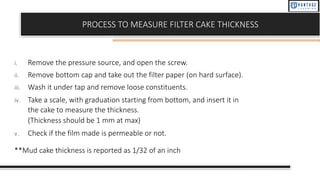 PROCESS TO MEASURE FILTER CAKE THICKNESS
i. Remove the pressure source, and open the screw.
ii. Remove bottom cap and take out the filter paper (on hard surface).
iii. Wash it under tap and remove loose constituents.
iv. Take a scale, with graduation starting from bottom, and insert it in
the cake to measure the thickness.
(Thickness should be 1 mm at max)
v. Check if the film made is permeable or not.
**Mud cake thickness is reported as 1/32 of an inch
 