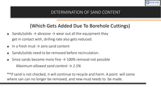 DETERMINATION OF SAND CONTENT
■ Sands/solids → abrasive → wear out all the equipment they
get in contact with, drilling rate also gets reduced.
■ In a fresh mud → zero sand content
■ Sands/solids need to be removed before recirculation.
■ Since sands become more fine → 100% removal not possible
Maximum allowed sand content → 2.5%
**If sand is not checked, it will continue to recycle and harm. A point will come
where san can no longer be removed, and new mud needs to be made.
(Which Gets Added Due To Borehole Cuttings)
 