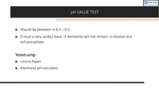 pH VALUE TEST
■ Should be between→ 8.5 – 9.5
■ If mud is very acidic/ basic → bentonite will not remain in dilution but
will precipitate.
Tested using:-
■ Litmus Paper
■ Electronic pH calculator
 