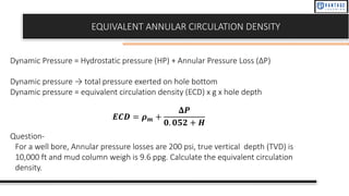EQUIVALENT ANNULAR CIRCULATION DENSITY
Dynamic Pressure = Hydrostatic pressure (HP) + Annular Pressure Loss (ΔP)
Dynamic pressure → total pressure exerted on hole bottom
Dynamic pressure = equivalent circulation density (ECD) x g x hole depth
𝑬𝑪𝑫 = 𝝆𝒎 +
𝚫𝑷
𝟎. 𝟎𝟓𝟐 + 𝑯
Question-
For a well bore, Annular pressure losses are 200 psi, true vertical depth (TVD) is
10,000 ft and mud column weigh is 9.6 ppg. Calculate the equivalent circulation
density.
 