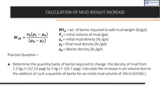 CALCULATION OF MUD WEIGHT INCREASE
𝑊𝑡𝐵 = wt. of barite required to add mud weight (lb/gal)
𝑉𝑜 = initial volume of mud (gal)
ρ𝑜 = initial mud density (lb./gal)
ρ𝑓 = final mud density (lb./gal)
ρ𝐵 = (Barite density (lb./gal)
𝑾𝒕𝑩 =
𝒗𝟎 𝝆𝒇 − 𝝆𝟎
𝝆𝑩 − 𝝆𝒇
Practice Question –
■ Determine the quantity/sacks of barite required to change the density of mud from
1.5 kg-J-l (12.53 ppg) to 2 kg-J-l (16.7 ppg). Calculate the increase in pit volume due to
the addition of such a quantity of barite for an initial mud volume of 10m3 (63 bbl.).
 