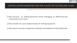 CERTAIN LIMITATION/RESTRICTION ARE PLACED ON THE DRILLING FLUIDS
❑ Not injurious to drilling personnel, norbe damaging or offensive to the
environment (non toxic)
❑ Not corrode nor cause excessive wear of drilling equipment
❑ Not require unusual or expensive methods of completion of the drilled hole
 