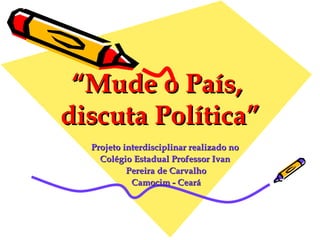 “ Mude o País,  discuta Política” Projeto interdisciplinar realizado no  Colégio Estadual Professor Ivan  Pereira de Carvalho Camocim - Ceará 