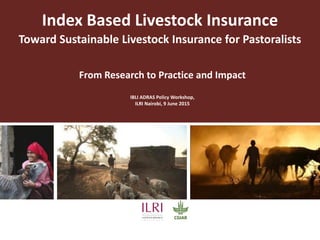 Index Based Livestock Insurance
Toward Sustainable Livestock Insurance for Pastoralists
From Research to Practice and Impact
IBLI ADRAS Policy Workshop,
ILRI Nairobi, 9 June 2015
 