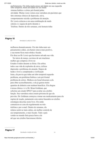 07/11/2020 Mude seu cérebro, mude sua vida
https://translate.googleusercontent.com/translate_f 10/461
perfeitamente. Ele tinha muito pouca atividade em sua esquerda
lobo temporal, muita atividade em seu fundo
sistema límbico e córtex pré-frontal pobre
atividade. Muitas vezes vemos essa varredura em pacientes que
têm sintomas clínicos de depressão, raiva,
comportamento suicida e problemas de atenção.
Dr. Lewis colocou-o em uma combinação de medi-
cátions e o seguiu de perto durante o
Telefone. Dentro de três semanas, este homem tinha
Página 16
melhorou dramaticamente. Ele não tinha mais sui-
pensamentos cidais, seu humor estava mais positivo,
e sua mente ficou mais nítida e focada.
Ele disse ao Dr. Lewis que havíamos salvado sua vida.
No início de março, ouvimos de um israelense
mulher que comprou o livro no
Estados Unidos durante as férias. Ela sofreu
toda a sua vida de explosões de raiva, cíclicas
depressão e problemas de atenção. Depois de
lendo o livro e completando a verificação
listas, ela previu que tinha um lobo temporal esquerdo
problema, um problema límbico e um pré-frontal
problema do córtex. Médicos em Israel disseram a ela
para obter aconselhamento, e ela já gastou muito
quantias de dinheiro sem nenhum benefício. Ela chegou
à nossa clínica e vi o Dr. Brian Goldman, que
solicitou um estudo SPECT para avaliar seu cérebro
função. Sua varredura estava muito próxima do que ela
previsto. Dr. Goldman começou a tomar um medicamento para ela
regime de icação, juntamente com outros baseados no cérebro
estratégias descritas neste livro. Ele então
comunicou-se com ela regularmente no tele-
telefone e por e-mail. Dentro de semanas, ela
relatou sentir-se mais calmo, em melhor controle de
seu temperamento, e mais focado. Todo o país
vender no mundo faria pouco bem a ela
até que seu cérebro funcionasse direito.
xiv Introdução à edição de bolso
Página 17
Introdução à edição de bolso xv
 
