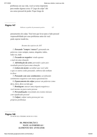 07/11/2020 Mude seu cérebro, mude sua vida
https://translate.googleusercontent.com/translate_f 100/461
problemas em sua vida, você se torna impotente
para mudar alguma coisa. O “jogo da culpa” dói
seu senso pessoal de poder. Fique longe de
Página 147
Melhorar os padrões de pensamento positivo 127
pensamentos de culpa. Você tem que levar para o lado pessoal
responsabilidade por seus problemas antes de você
pode esperar mudá-los.
Resumo das espécies de ANT
1. Pensando "sempre / nunca": pensando em
palavras como sempre, nunca, ninguém, todos,
toda vez, tudo
2. Focando no negativo: vendo apenas
o mal em uma situação
3. Adivinhação da sorte: prevendo o pior pos-
resultado possível para uma situação
4. Leitura da mente: acreditar que você sabe
o que os outros estão pensando, embora não tenham
te disse
5. Pensando com seus sentimentos: acreditando
sentimentos negativos sem nunca questioná-los
6. Espancamento da culpa: pensar em palavras como
deve, deve, deve ou tem que
7. Rotulagem: anexar uma etiqueta negativa a
você mesmo ou para outra pessoa
8. Personalização: investindo em eventos inócuos
com significado pessoal
9. Culpar: culpar outra pessoa por seu
próprios problemas
Página 148
128 MUDE SEU CÉREBRO, MUDE SUA VIDA
DL PRESCRIÇÃO 2:
MATE AS FORMIGAS /
ALIMENTE SEU ANTEATER
 