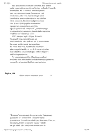 07/11/2020 Mude seu cérebro, mude sua vida
https://translate.googleusercontent.com/translate_f 101/461
Seus pensamentos realmente importam. Eles podem
ajudar ou prejudicar seu sistema límbico profundo. Esquerda
desmarcado, ANTs causarão uma infecção em
todo o seu sistema corporal. Sempre que você
observe os ANTs, você precisa esmagá-los ou
eles afetarão seus relacionamentos, seu trabalho,
e toda a sua vida. Primeiro você precisa notar
eles. Se você pode pegá-los no momento
eles ocorrem e os corrigem, você tira
o poder que eles têm sobre você. Quando um nega-
pensamento ativo permanece incontestado, sua mente
acredita e seu corpo reage a isso.
ANTs têm uma lógica ilógica. Trazendo
-los ao ar livre e examiná-los em um
nível consciente, você pode ver por si mesmo como
faz pouco sentido pensar que esses tipos
das coisas para você. Você retoma o controle
sobre sua própria vida em vez de deixar seu destino
para hiperativo condicionado pelo límbico negativo
padrões de pensamento.
Às vezes as pessoas têm dificuldade para falar
de volta a esses pensamentos extremamente desagradáveis
porque eles acham que tão óbvio e antiquíssimo
Página 149
Melhorar os padrões de pensamento positivo 129
“Truísmos” simplesmente devem ser reais. Eles pensam
que se eles não continuarem a acreditar nestes
pensamentos, eles estão mentindo para si mesmos. Uma vez
novamente, lembre-se de saber o que é verdade
e o que não é, você tem que estar consciente de
 