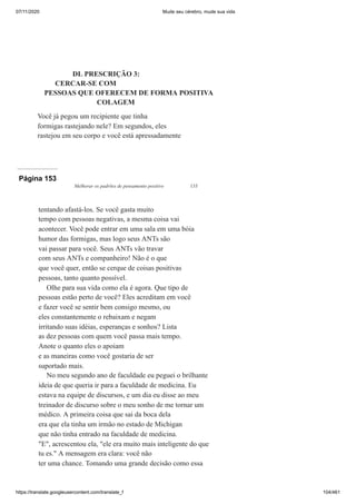 07/11/2020 Mude seu cérebro, mude sua vida
https://translate.googleusercontent.com/translate_f 104/461
DL PRESCRIÇÃO 3:
CERCAR-SE COM
PESSOAS QUE OFERECEM DE FORMA POSITIVA
COLAGEM
Você já pegou um recipiente que tinha
formigas rastejando nele? Em segundos, eles
rastejou em seu corpo e você está apressadamente
Página 153
Melhorar os padrões de pensamento positivo 133
tentando afastá-los. Se você gasta muito
tempo com pessoas negativas, a mesma coisa vai
acontecer. Você pode entrar em uma sala em uma bóia
humor das formigas, mas logo seus ANTs são
vai passar para você. Seus ANTs vão travar
com seus ANTs e companheiro! Não é o que
que você quer, então se cerque de coisas positivas
pessoas, tanto quanto possível.
Olhe para sua vida como ela é agora. Que tipo de
pessoas estão perto de você? Eles acreditam em você
e fazer você se sentir bem consigo mesmo, ou
eles constantemente o rebaixam e negam
irritando suas idéias, esperanças e sonhos? Lista
as dez pessoas com quem você passa mais tempo.
Anote o quanto eles o apoiam
e as maneiras como você gostaria de ser
suportado mais.
No meu segundo ano de faculdade eu peguei o brilhante
ideia de que queria ir para a faculdade de medicina. Eu
estava na equipe de discursos, e um dia eu disse ao meu
treinador de discurso sobre o meu sonho de me tornar um
médico. A primeira coisa que sai da boca dela
era que ela tinha um irmão no estado de Michigan
que não tinha entrado na faculdade de medicina.
"E", acrescentou ela, "ele era muito mais inteligente do que
tu es." A mensagem era clara: você não
ter uma chance. Tomando uma grande decisão como essa
 