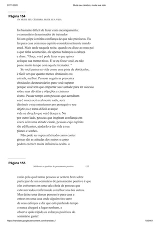 07/11/2020 Mude seu cérebro, mude sua vida
https://translate.googleusercontent.com/translate_f 105/461
Página 154
134 MUDE SEU CÉREBRO, MUDE SUA VIDA
foi bastante difícil de fazer com encorajamento;
o comentário desanimador do treinador
foi um golpe à minha confiança de que não precisava. Eu
fui para casa com meu espírito consideravelmente úmido
ened. Mais tarde naquela noite, quando eu disse ao meu pai
o que tinha acontecido, ele apenas balançou a cabeça
e disse: "Ouça, você pode fazer o que quiser
coloque sua mente nisso. E se eu fosse você, eu não
passe muito tempo com aquele treinador. ”
Se você pensa na vida como uma pista de obstáculos,
é fácil ver que quanto menos obstáculos no
estrada, melhor. Pessoas negativas presentes
obstáculos desnecessários para você superar
porque você tem que empurrar sua vontade para ter sucesso
sobre suas dúvidas e objeções e cinismo
cismo. Passar tempo com pessoas que acreditam
você nunca será realmente nada, será
diminuir o seu entusiasmo por perseguir o seu
objetivos e torna difícil avançar
vida na direção que você deseja ir. No
por outro lado, pessoas que inspiram confiança em
vocês com uma atitude cando, pessoas cujo espírito
são edificantes, ajudarão a dar vida a seu
planos e sonhos.
Não pode ser superenfatizado como conter
giosas são as atitudes dos outros e como
podem exercer muita influência oculta. o
Página 155
Melhorar os padrões de pensamento positivo 135
razão pela qual tantas pessoas se sentem bem sobre
participar de um seminário de pensamento positivo é que
eles estiveram em uma sala cheia de pessoas que
estavam todos reafirmando o melhor uns dos outros.
Mas deixe uma dessas pessoas ir para casa e
entrar em uma casa onde alguém tira sarro
de seus esforços e diz que está perdendo tempo
e nunca chegará a lugar nenhum, e
observe quão rápido os esforços positivos do
seminário gasta!
 