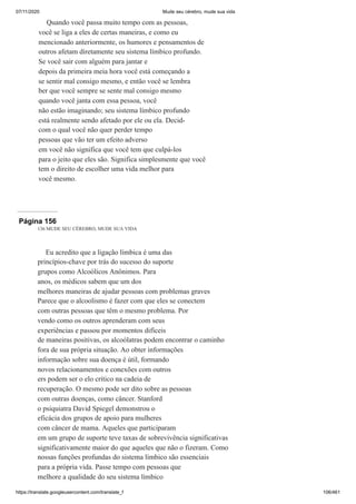 07/11/2020 Mude seu cérebro, mude sua vida
https://translate.googleusercontent.com/translate_f 106/461
Quando você passa muito tempo com as pessoas,
você se liga a eles de certas maneiras, e como eu
mencionado anteriormente, os humores e pensamentos de
outros afetam diretamente seu sistema límbico profundo.
Se você sair com alguém para jantar e
depois da primeira meia hora você está começando a
se sentir mal consigo mesmo, e então você se lembra
ber que você sempre se sente mal consigo mesmo
quando você janta com essa pessoa, você
não estão imaginando; seu sistema límbico profundo
está realmente sendo afetado por ele ou ela. Decid-
com o qual você não quer perder tempo
pessoas que vão ter um efeito adverso
em você não significa que você tem que culpá-los
para o jeito que eles são. Significa simplesmente que você
tem o direito de escolher uma vida melhor para
você mesmo.
Página 156
136 MUDE SEU CÉREBRO, MUDE SUA VIDA
Eu acredito que a ligação límbica é uma das
princípios-chave por trás do sucesso do suporte
grupos como Alcoólicos Anônimos. Para
anos, os médicos sabem que um dos
melhores maneiras de ajudar pessoas com problemas graves
Parece que o alcoolismo é fazer com que eles se conectem
com outras pessoas que têm o mesmo problema. Por
vendo como os outros aprenderam com seus
experiências e passou por momentos difíceis
de maneiras positivas, os alcoólatras podem encontrar o caminho
fora de sua própria situação. Ao obter informações
informação sobre sua doença é útil, formando
novos relacionamentos e conexões com outros
ers podem ser o elo crítico na cadeia de
recuperação. O mesmo pode ser dito sobre as pessoas
com outras doenças, como câncer. Stanford
o psiquiatra David Spiegel demonstrou o
eficácia dos grupos de apoio para mulheres
com câncer de mama. Aqueles que participaram
em um grupo de suporte teve taxas de sobrevivência significativas
significativamente maior do que aqueles que não o fizeram. Como
nossas funções profundas do sistema límbico são essenciais
para a própria vida. Passe tempo com pessoas que
melhore a qualidade do seu sistema límbico
 