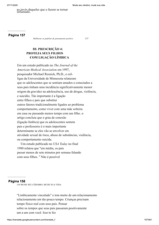 07/11/2020 Mude seu cérebro, mude sua vida
https://translate.googleusercontent.com/translate_f 107/461
ao invés daqueles que o fazem se tornar
inflamado.
Página 157
Melhorar os padrões de pensamento positivo 137
DL PRESCRIÇÃO 4:
PROTEJA SEUS FILHOS
COM LIGAÇÃO LÍMBICA
Em um estudo publicado no The Journal of the
American Medical Association em 1997,
pesquisador Michael Resnick, Ph.D., e col-
ligas da Universidade de Minnesota relataram
que os adolescentes que se sentiam amados e conectados a
seus pais tinham uma incidência significativamente menor
origem da gravidez na adolescência, uso de drogas, violência,
e suicídio. Tão importante é a ligação
entre filhos e pais que substitui
outros fatores tradicionalmente ligados ao problema
comportamento, como viver com uma mãe solteira
em casa ou passando menos tempo com um filho. o
artigo concluiu que o grau de conexão
(ligação límbica) que os adolescentes sentem
pais e professores é o mais importante
determinante se eles vão se envolver em
atividade sexual de risco, abuso de substâncias, violência,
ou comportamento suicida.
Um estudo publicado no USA Today no final
1980 relatou que "em média, os pais
passar menos de sete minutos por semana falando
com seus filhos. ” Não é possível
Página 158
138 MUDE SEU CÉREBRO, MUDE SUA VIDA
“Limbicamente vinculado” e tem muito de um relacionamento
relacionamento em tão pouco tempo. Crianças precisam
tempo físico real com seus pais. Pensar
sobre os tempos que seus pais passaram positivamente
um a um com você. Isso te fez
 
