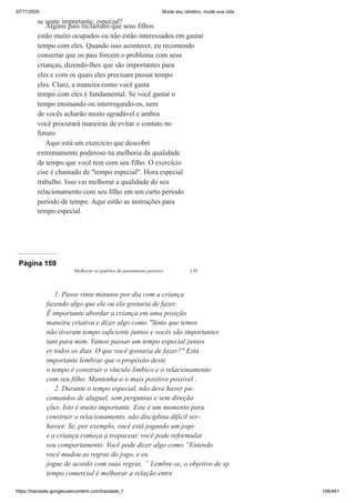 07/11/2020 Mude seu cérebro, mude sua vida
https://translate.googleusercontent.com/translate_f 108/461
se sente importante, especial?
Alguns pais reclamam que seus filhos
estão muito ocupados ou não estão interessados em gastar
tempo com eles. Quando isso acontecer, eu recomendo
consertar que os pais forcem o problema com seus
crianças, dizendo-lhes que são importantes para
eles e com os quais eles precisam passar tempo
eles. Claro, a maneira como você gasta
tempo com eles é fundamental. Se você gastar o
tempo ensinando ou interrogando-os, nem
de vocês acharão muito agradável e ambos
você procurará maneiras de evitar o contato no
futuro.
Aqui está um exercício que descobri
extremamente poderoso na melhoria da qualidade
de tempo que você tem com seu filho. O exercício
cise é chamado de "tempo especial". Hora especial
trabalho. Isso vai melhorar a qualidade do seu
relacionamento com seu filho em um curto período
período de tempo. Aqui estão as instruções para
tempo especial.
Página 159
Melhorar os padrões de pensamento positivo 139
1. Passe vinte minutos por dia com a criança
fazendo algo que ele ou ela gostaria de fazer.
É importante abordar a criança em uma posição
maneira criativa e dizer algo como "Sinto que temos
não tiveram tempo suficiente juntos e vocês são importantes
tant para mim. Vamos passar um tempo especial juntos
er todos os dias. O que você gostaria de fazer?" Está
importante lembrar que o propósito deste
o tempo é construir o vínculo límbico e o relacionamento
com seu filho. Mantenha-o o mais positivo possível .
2. Durante o tempo especial, não deve haver pa-
comandos de aluguel, sem perguntas e sem direção
ções. Isto é muito importante. Este é um momento para
construir o relacionamento, não disciplina difícil ser-
havior. Se, por exemplo, você está jogando um jogo
e a criança começa a trapacear, você pode reformular
seu comportamento. Você pode dizer algo como “Entendo
você mudou as regras do jogo, e eu
jogue de acordo com suas regras. ” Lembre-se, o objetivo de sp
tempo comercial é melhorar a relação entre
 