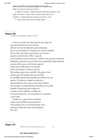 07/11/2020 Mude seu cérebro, mude sua vida
https://translate.googleusercontent.com/translate_f 109/461
você e seu filho, não para ensinar. Claro, em
outras vezes, se a criança trapaceia, é importante
lidar com isso de maneira direta .
3. Observe tantos comportamentos positivos quanto você
pode. Perceber o que é bom é muito mais eficaz em
moldar o comportamento do que perceber o mal .
4. Faça muito mais ouvir do que falar .
Página 160
140 MUDE SEU CÉREBRO, MUDE SUA VIDA
Certa vez, recebi um telefonema de um amigo de
meu que reclamou que seus dezoito-
filha de um mês de idade não queria nada para
fazer com ele quando ele chegasse em casa do trabalho.
Ele me disse que achava que deveria ser "um dos
aquelas coisas de mãe e filha ”e que ela
provavelmente crescerá com isso. Eu disse a ele que provavelmente
habilmente significava que ele não estava gastando tempo suficiente
com sua filha e que se ele fizesse especial
tempo com a filha dele ela se tornaria
muito mais aberta e afetuosa com ele.
Meu amigo seguiu meu conselho. Ele gastou vinte
minutos por dia fazendo algo que sua filha
ter escolhido (geralmente jogando com blocos em seu
quarto). Ele passou o tempo ouvindo ela e
alimentando de volta o que a ouviu dizer. Dentro
três semanas, o comportamento dramático de sua filha
mudado. Sempre que meu amigo iria
vir para casa do trabalho, sua filha iria
corre para abraçá-lo, e ela se pendura em sua perna
a noite toda.
Lembre-se, o gasto físico real diário
tempo com seu filho terá um poderoso
efeito positivo em seu relacionamento e pro
proteja seu filho de muitos dos problemas
Em vida.
Página 161
Melhorar os padrões de pensamento positivo 141
DL PRESCRIÇÃO 5:
 