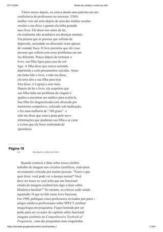 07/11/2020 Mude seu cérebro, mude sua vida
https://translate.googleusercontent.com/translate_f 11/461
Vários meses depois, eu estava dando uma palestra em um
conferência de professores no noroeste. UMA
mulher veio até mim depois de uma das minhas sessões
sessões e me disse o quanto ela tinha gostado
meu livro. Ela disse isso antes de ler,
ela realmente não acreditava em doenças mentais.
Ela pensou que as pessoas que sofriam de
depressão, ansiedade ou obsessões eram apenas
de vontade fraca. O livro permitiu que ela visse
pessoas que sofrem com esses problemas em um
luz diferente. Pouco depois de terminar o
livro, sua filha ligou para casa de col-
lege. A filha disse que estava sentindo
deprimido e com pensamentos suicidas. Antes
ela tinha lido o livro, a mãe me disse,
ela teria dito a sua filha para tirar
fora disso, ir à igreja e orar mais.
Depois de ler o livro, ela suspeitou que
sua filha tinha um problema de cíngulo e
ajudou a encontrar um médico para avaliá-la.
Sua filha foi diagnosticada com obsessão por
transtorno compulsivo, colocado sob medicação,
e fez uma melhoria de “180 graus”. o
mãe me disse que estava grata pelo novo
informações que ajudaram sua filha a se curar
e evitou que ela fosse maltratada de
ignorância.
Página 18
Quando comecei a falar sobre nosso cérebro
trabalho de imagem nos círculos científicos, estávamos
severamente criticado por muitas pessoas. "Fazer o que
quer dizer, você pode ver a doença mental? Você
deve ser louco se você acha que um funcional
estudo de imagem cerebral tem algo a dizer sobre
Dinâmica familiar!" No entanto, os críticos estão sendo
aquietado. O que eu falo neste livro funciona.
Em 1998, publiquei cinco professores revisados por pares -
artigos médicos profissionais sobre SPECT cerebral
imagiologia em psiquiatria. Fiquei honrado por ser
pediu para ser co-autor do capítulo sobre funcional
imagens cerebrais no Comprehensive Textbook of
Psiquiatria , uma das psiquiatras mais respeitadas
xvi Introdução à edição de bolso
 