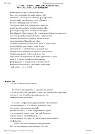 07/11/2020 Mude seu cérebro, mude sua vida
https://translate.googleusercontent.com/translate_f 110/461
CONSTRUIR HABILIDADES DE PESSOAS PARA
AUMENTAR OS LIGOS LÍMBICOS
Foi demonstrado que o aumento emocional
laços entre as pessoas vão ajudar a curar o lim-
sistema bic. Em um grande estudo em que os pacientes
foram tratados para depressão grave, o National
Institutos de Saúde compararam três
abordagens: medicação antidepressiva, cognição
terapia ativa (semelhante à minha terapia ANT), e
psicoterapia interpessoal (melhorando a relação
habilidades de relacionamento). Os pesquisadores ficaram surpresos com
descobrir que cada um dos tratamentos foi igualmente
eficaz no tratamento da depressão; muitas pessoas
na comunidade médica acho que o ben-
os efeitos da medicação superam em muito os benefícios de
terapia. Não foi surpreendente o fato de que
eliminar todos os três tratamentos teve ainda mais
efeito poderoso. Portanto, não apenas os farmacêuticos
médicos e terapeutas profissionais úteis, mas
os pacientes desempenharam um papel significativo na ajuda
entre si. Como você se dá com outras pessoas
ple pode ajudar ou prejudicar seu sistema límbico!
Quanto melhor você se dá com aqueles ao seu redor
você, melhor você se sentirá.
Página 162
142 MUDE SEU CÉREBRO, MUDE SUA VIDA
Eu ensino a meus pacientes as seguintes dez relações
princípios tradicionais para ajudar a manter seu sistema límbico profundo
sistemas (e os sistemas límbicos daqueles que eles
amor) saudável e gratificante:
1. Assuma a responsabilidade por manter o relacionamento
relacionamento forte. Não seja uma pessoa que culpa
seu parceiro ou amigos para a relação
problemas do navio. Assuma a responsabilidade pelo
relacionamento e procure o que você pode fazer para
melhore. Você se sentirá fortalecido, e o
relacionamento é susceptível de melhorar quase imediatamente
imediatamente.
2. Nunca tome o relacionamento como garantido.
Para que os relacionamentos sejam especiais, eles
 