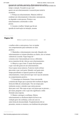 07/11/2020 Mude seu cérebro, mude sua vida
https://translate.googleusercontent.com/translate_f 111/461
precisam de cuidados constantes. Relacionamentos sofrem
quando eles são colocados em posição inferior na lista de prioridade de
tempo e atenção. Focando no que você
querer em um relacionamento é essencial para torná-lo
acontecer.
3. Proteja seu relacionamento. Maneira infalível
condenar um relacionamento é descontar, menosprezar,
ou degradar a outra pessoa. Proteja o seu
relacionamentos construindo o outro
pessoa.
4. Assuma o melhor. Sempre que há um
questão de motivação ou intenção, assuma
Página 163
Melhorar os padrões de pensamento positivo 143
o melhor sobre a outra pessoa. Isso vai ajudar
seu comportamento para realmente ser mais
positivo.
5. Mantenha o relacionamento renovado. Quando rela-
relacionamentos se tornam obsoletos ou chatos, eles se tornam
vulneráveis à erosão. Fique longe do “
a mesma coisa ”procurando por novas e diferentes
novas maneiras de dar vida aos seus relacionamentos.
6. Observe o que é bom. É muito fácil perceber
o que você não gosta em um relacionamento.
Essa é quase nossa natureza. É preciso muito esforço
para notar o que você gosta. Quando você gasta mais
tempo percebendo os aspectos positivos da relação
relacionamento, é mais provável que você veja um aumento
no comportamento positivo.
7. Comunique-se claramente. Estou convencido
a maioria das brigas que as pessoas têm resultam de alguns
forma de falha de comunicação. Tire um tempo para
realmente escute e entenda o que outras pessoas
dizer para você. Não reaja ao que você pensa que as pessoas ...
ple mean; pergunte a eles o que eles significam e então
formular uma resposta.
8. Manter e proteger a confiança. Muitos
relacionamentos se desfazem depois de haver um
violação grave de confiança, como um caso ou
outra forma de desonestidade. Freqüentemente dói no
presentes, mesmo os menores, nos lembram dos principais
 