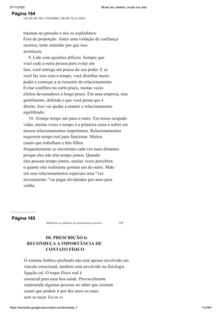 07/11/2020 Mude seu cérebro, mude sua vida
https://translate.googleusercontent.com/translate_f 112/461
Página 164
144 MUDE SEU CÉREBRO, MUDE SUA VIDA
traumas no passado e nós os explodimos
Fora de proporção. Antes uma violação de confiança
ocorreu, tente entender por que isso
aconteceu.
9. Lide com questões difíceis. Sempre que
você cede a outra pessoa para evitar um
luta, você entrega um pouco do seu poder. E se
você faz isso com o tempo, você distribui muito
poder e começar a se ressentir do relacionamento.
Evitar conflitos no curto prazo, muitas vezes
efeitos devastadores a longo prazo. Em uma empresa, mas
gentilmente, defenda o que você pensa que é
direito. Isso vai ajudar a manter o relacionamento
equilibrado.
10. Arranje tempo um para o outro. Em nosso ocupado
vidas, muitas vezes o tempo é a primeira coisa a sofrer em
nossos relacionamentos importantes. Relacionamentos
requerem tempo real para funcionar. Muitos
casais que trabalham e têm filhos
frequentemente se encontram cada vez mais distantes
porque eles não têm tempo juntos. Quando
eles passam tempo juntos, muitas vezes percebem
o quanto eles realmente gostam um do outro. Mak-
em seus relacionamentos especiais uma “vez
investimento ”vai pagar dividendos por anos para
venha.
Página 165
Melhorar os padrões de pensamento positivo 145
DL PRESCRIÇÃO 6:
RECONHEÇA A IMPORTÂNCIA DE
CONTATO FÍSICO
O sistema límbico profundo não está apenas envolvido em
vínculo emocional, também está envolvido na fisiologia
ligação cal. O toque físico real é
essencial para uma boa saúde. Provavelmente
surpreenda algumas pessoas ao saber que existem
casais que podem ir por dez anos ou mais
sem se tocar. Eu os vi
 