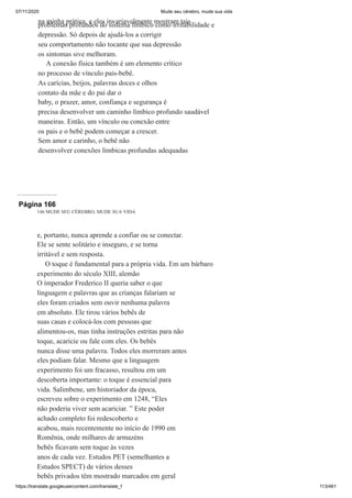 07/11/2020 Mude seu cérebro, mude sua vida
https://translate.googleusercontent.com/translate_f 113/461
na minha prática, e eles invariavelmente mostram tais
problemas profundos do sistema límbico como irritabilidade e
depressão. Só depois de ajudá-los a corrigir
seu comportamento não tocante que sua depressão
os sintomas sive melhoram.
A conexão física também é um elemento crítico
no processo de vínculo pais-bebê.
As carícias, beijos, palavras doces e olhos
contato da mãe e do pai dar o
baby, o prazer, amor, confiança e segurança é
precisa desenvolver um caminho límbico profundo saudável
maneiras. Então, um vínculo ou conexão entre
os pais e o bebê podem começar a crescer.
Sem amor e carinho, o bebê não
desenvolver conexões límbicas profundas adequadas
Página 166
146 MUDE SEU CÉREBRO, MUDE SUA VIDA
e, portanto, nunca aprende a confiar ou se conectar.
Ele se sente solitário e inseguro, e se torna
irritável e sem resposta.
O toque é fundamental para a própria vida. Em um bárbaro
experimento do século XIII, alemão
O imperador Frederico II queria saber o que
linguagem e palavras que as crianças falariam se
eles foram criados sem ouvir nenhuma palavra
em absoluto. Ele tirou vários bebês de
suas casas e colocá-los com pessoas que
alimentou-os, mas tinha instruções estritas para não
toque, acaricie ou fale com eles. Os bebês
nunca disse uma palavra. Todos eles morreram antes
eles podiam falar. Mesmo que a linguagem
experimento foi um fracasso, resultou em um
descoberta importante: o toque é essencial para
vida. Salimbene, um historiador da época,
escreveu sobre o experimento em 1248, “Eles
não poderia viver sem acariciar. ” Este poder
achado completo foi redescoberto e
acabou, mais recentemente no início de 1990 em
Romênia, onde milhares de armazéns
bebês ficavam sem toque às vezes
anos de cada vez. Estudos PET (semelhantes a
Estudos SPECT) de vários desses
bebês privados têm mostrado marcados em geral
 