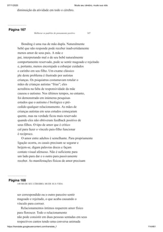 07/11/2020 Mude seu cérebro, mude sua vida
https://translate.googleusercontent.com/translate_f 114/461
diminuição da atividade em todo o cérebro.
Página 167
Melhorar os padrões de pensamento positivo 147
Bonding é uma rua de mão dupla. Naturalmente
bebê que não responde pode receber inadvertidamente
menos amor de seus pais. A mãe e
pai, interpretando mal o de seu bebê naturalmente
comportamento reservado, pode se sentir magoado e rejeitado
e, portanto, menos encorajado a esbanjar cuidados
e carinho em seu filho. Um exame clássico
ple deste problema é ilustrado por autistas
crianças. Os psiquiatras costumavam rotular o
mães de crianças autistas “frias”; eles
acreditou na falta de responsividade da mãe
causou o autismo. Nos últimos tempos, no entanto,
foi demonstrado em inúmeras pesquisas
estudos que o autismo é biológico e pré-
cedido qualquer relacionamento. As mães de
crianças autistas em seus estudos começaram
quente, mas na verdade ficou mais reservado
quando eles não obtiveram feedback positivo de
seus filhos. O tipo de amor que é crítico
cal para fazer o vínculo pais-filho funcionar
é recíproco.
O amor entre adultos é semelhante. Para propriamente
ligação ocorra, os casais precisam se segurar e
beijem-se, digam palavras doces e façam
contato visual afetuoso. Não é suficiente para
um lado para dar e o outro para passivamente
receber. As manifestações físicas de amor precisam
Página 168
148 MUDE SEU CÉREBRO, MUDE SUA VIDA
ser correspondido ou o outro parceiro sentir
magoado e rejeitado, o que acaba causando o
vínculo para corroer.
Relacionamentos íntimos requerem amor físico
para florescer. Todo o relacionamento
não pode consistir em duas pessoas sentadas em seus
respectivos cantos tendo uma conversa animada
 