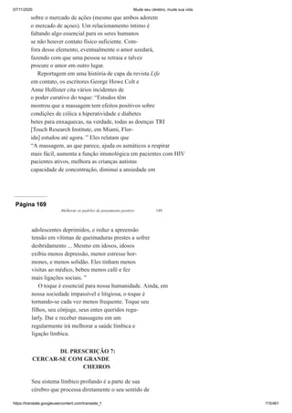 07/11/2020 Mude seu cérebro, mude sua vida
https://translate.googleusercontent.com/translate_f 115/461
sobre o mercado de ações (mesmo que ambos adorem
o mercado de açoes). Um relacionamento íntimo é
faltando algo essencial para os seres humanos
se não houver contato físico suficiente. Com-
fora desse elemento, eventualmente o amor azedará,
fazendo com que uma pessoa se retraia e talvez
procure o amor em outro lugar.
Reportagem em uma história de capa da revista Life
em contato, os escritores George Howe Colt e
Anne Hollister cita vários incidentes de
o poder curativo do toque: “Estudos têm
mostrou que a massagem tem efeitos positivos sobre
condições de cólica a hiperatividade e diabetes
betes para enxaquecas, na verdade, todas as doenças TRI
[Touch Research Institute, em Miami, Flor-
ida] estudou até agora. ” Eles relatam que
“A massagem, ao que parece, ajuda os asmáticos a respirar
mais fácil, aumenta a função imunológica em pacientes com HIV
pacientes ativos, melhora as crianças autistas
capacidade de concentração, diminui a ansiedade em
Página 169
Melhorar os padrões de pensamento positivo 149
adolescentes deprimidos, e reduz a apreensão
tensão em vítimas de queimaduras prestes a sofrer
desbridamento ... Mesmo em idosos, idosos
exibiu menos depressão, menor estresse hor-
mones, e menos solidão. Eles tinham menos
visitas ao médico, bebeu menos café e fez
mais ligações sociais. ”
O toque é essencial para nossa humanidade. Ainda, em
nossa sociedade impassível e litigiosa, o toque é
tornando-se cada vez menos frequente. Toque seu
filhos, seu cônjuge, seus entes queridos regu-
larly. Dar e receber massagens em um
regularmente irá melhorar a saúde límbica e
ligação límbica.
DL PRESCRIÇÃO 7:
CERCAR-SE COM GRANDE
CHEIROS
Seu sistema límbico profundo é a parte de sua
cérebro que processa diretamente o seu sentido de
É
 