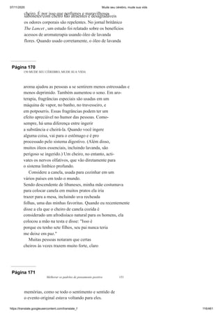 07/11/2020 Mude seu cérebro, mude sua vida
https://translate.googleusercontent.com/translate_f 116/461
cheiro. É por isso que perfumes e maravilhosos
sabonetes com cheiro são atraentes e desagradáveis
os odores corporais são repelentes. No jornal britânico
The Lancet , um estudo foi relatado sobre os benefícios
acessos de aromaterapia usando óleo de lavanda
flores. Quando usado corretamente, o óleo de lavanda
Página 170
150 MUDE SEU CÉREBRO, MUDE SUA VIDA
aroma ajudou as pessoas a se sentirem menos estressadas e
menos deprimido. Também aumentou o sono. Em aro-
terapia, fragrâncias especiais são usadas em um
máquina de vapor, no banho, no travesseiro, e
em potpourris. Essas fragrâncias podem ter um
efeito apreciável no humor das pessoas. Como-
sempre, há uma diferença entre ingerir
a substância e cheirá-la. Quando você ingere
alguma coisa, vai para o estômago e é pro
processado pelo sistema digestivo. (Além disso,
muitos óleos essenciais, incluindo lavanda, são
perigoso se ingerido.) Um cheiro, no entanto, acti-
vates os nervos olfativos, que vão diretamente para
o sistema límbico profundo.
Considere a canela, usada para cozinhar em um
vários países em todo o mundo.
Sendo descendente de libaneses, minha mãe costumava
para colocar canela em muitos pratos ela iria
trazer para a mesa, incluindo uva recheada
folhas, uma das minhas favoritas. Quando eu recentemente
disse a ela que o cheiro de canela cozida é
considerado um afrodisíaco natural para os homens, ela
colocou a mão na testa e disse: "Isso é
porque eu tenho sete filhos, seu pai nunca teria
me deixe em paz."
Muitas pessoas notaram que certas
cheiros às vezes trazem muito forte, claro
Página 171
Melhorar os padrões de pensamento positivo 151
memórias, como se todo o sentimento e sentido de
o evento original estava voltando para eles.
 