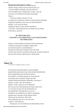 07/11/2020 Mude seu cérebro, mude sua vida
https://translate.googleusercontent.com/translate_f 117/461
Há uma boa razão para isso: olfato e
memória são processados na mesma área do
cérebro. Porque cheiros ativam neurocircuitos em
o sistema límbico profundo, eles provocam um
uma recordação mais completa dos eventos, o que dá
um acesso aos detalhes do passado com grande
clareza.
Os cheiros afetam o humor. O certo
os cheiros provavelmente esfriam o sistema límbico profundo.
Fragrâncias agradáveis são como um antiinflamatório
história. Ao se cercar de flores,
fragrâncias doces e outros cheiros agradáveis,
você afeta o funcionamento do seu cérebro de uma forma
forma plena e positiva.
DL PRESCRIÇÃO 8:
CONSTRUA UMA BIBLIOTECA DE MARAVILHOSA
RECORDAÇÕES
Porque o sistema límbico profundo armazena altamente
memórias emocionais carregadas, algumas das
as memórias podem ser perturbadoras. 1
ferramenta comum para terapeutas tem sido obter
clientes para escanear o passado em busca de memórias negativas
para que eles possam reprocessá-los. Infelizmente
Página 172
152 MUDE SEU CÉREBRO, MUDE SUA VIDA
esta forma de tratamento pode ser mal orientada,
especialmente para pessoas que estão realmente deprimidas.
Pessoas deprimidas têm memórias seletivas.
Eles tendem a se lembrar apenas de coisas que são
consistente com seu humor. Porque eles têm
sistemas límbicos profundos inflamados, seu humor é
negativo, e tudo o que eles lembram é
negativo. Todo o processo de recolhimento
faz com que suas vidas pareçam um longo sonho ruim
e os convence de que eles são justificados em
estar deprimido. Os terapeutas às vezes rec-
reconhecer esta tendência nos clientes e interpretar
significa que o paciente está de alguma forma
investiu em ser miserável. Mas existe
outra explicação que tem a ver com como
a mente / corpo funciona.
Sempre que você se lembra de um determinado evento,
 