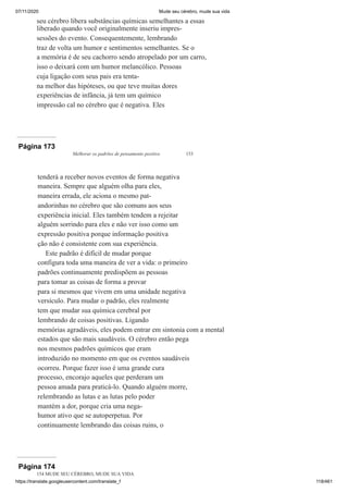 07/11/2020 Mude seu cérebro, mude sua vida
https://translate.googleusercontent.com/translate_f 118/461
seu cérebro libera substâncias químicas semelhantes a essas
liberado quando você originalmente inseriu impres-
sessões do evento. Consequentemente, lembrando
traz de volta um humor e sentimentos semelhantes. Se o
a memória é de seu cachorro sendo atropelado por um carro,
isso o deixará com um humor melancólico. Pessoas
cuja ligação com seus pais era tenta-
na melhor das hipóteses, ou que teve muitas dores
experiências de infância, já tem um químico
impressão cal no cérebro que é negativa. Eles
Página 173
Melhorar os padrões de pensamento positivo 153
tenderá a receber novos eventos de forma negativa
maneira. Sempre que alguém olha para eles,
maneira errada, ele aciona o mesmo pat-
andorinhas no cérebro que são comuns aos seus
experiência inicial. Eles também tendem a rejeitar
alguém sorrindo para eles e não ver isso como um
expressão positiva porque informação positiva
ção não é consistente com sua experiência.
Este padrão é difícil de mudar porque
configura toda uma maneira de ver a vida: o primeiro
padrões continuamente predispõem as pessoas
para tomar as coisas de forma a provar
para si mesmos que vivem em uma unidade negativa
versículo. Para mudar o padrão, eles realmente
tem que mudar sua química cerebral por
lembrando de coisas positivas. Ligando
memórias agradáveis, eles podem entrar em sintonia com a mental
estados que são mais saudáveis. O cérebro então pega
nos mesmos padrões químicos que eram
introduzido no momento em que os eventos saudáveis
ocorreu. Porque fazer isso é uma grande cura
processo, encorajo aqueles que perderam um
pessoa amada para praticá-lo. Quando alguém morre,
relembrando as lutas e as lutas pelo poder
mantém a dor, porque cria uma nega-
humor ativo que se autoperpetua. Por
continuamente lembrando das coisas ruins, o
Página 174
154 MUDE SEU CÉREBRO, MUDE SUA VIDA
 