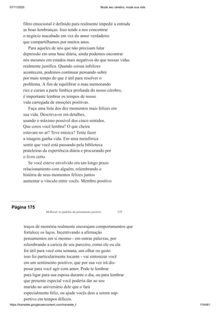 07/11/2020 Mude seu cérebro, mude sua vida
https://translate.googleusercontent.com/translate_f 119/461
filtro emocional é definido para realmente impedir a entrada
as boas lembranças. Isso tende a nos concentrar
o negócio inacabado em vez do amor verdadeiro
que compartilhamos por muitos anos.
Para aqueles de nós que não precisam lutar
depressão em uma base diária, ainda podemos encontrar
nós mesmos em estados mais negativos do que nossas vidas
realmente justifica. Quando coisas infelizes
acontecem, podemos continuar pensando sobre
por mais tempo do que é útil para resolver o
problema. A fim de equilibrar o mau memorando
ries e curam a parte límbica profunda do nosso cérebro,
é importante lembrar os tempos de nosso
vida carregada de emoções positivas.
Faça uma lista dos dez momentos mais felizes em
sua vida. Descreva-os em detalhes,
usando o máximo possível dos cinco sentidos.
Que cores você lembra? O que cheira
estavam no ar? Teve música? Tente fazer
a imagem ganha vida. Em uma metafórica
sentir que você está passando pela biblioteca
prateleiras da experiência diária e procurando por
o livro certo.
Se você esteve envolvido em um longo prazo
relacionamento com alguém, relembrando o
história de seus momentos felizes juntos
aumentar o vínculo entre vocês. Membro positivo
Página 175
Melhorar os padrões de pensamento positivo 155
traços de memória realmente encorajam comportamentos que
fortalece os laços. Incentivando a afirmação
pensamentos em si mesmo - em outras palavras, por
relembrando a carícia de seu parceiro, como ele ou ela
foi útil para você esta semana, um olhar ou gesto
isso foi particularmente tocante - vai sintonizar você
em um sentimento positivo, que por sua vez irá dis-
posar para você agir com amor. Pode te lembrar
para ligar para sua esposa durante o dia, ou para lembrar
que presente especial você poderia dar ao seu
marido no aniversário dele que o fará
especialmente feliz, ou ajude vocês dois a serem sup-
portivo em tempos difíceis.
 