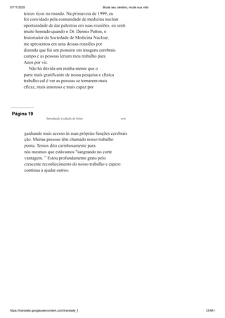 07/11/2020 Mude seu cérebro, mude sua vida
https://translate.googleusercontent.com/translate_f 12/461
textos ricos no mundo. Na primavera de 1999, eu
foi convidado pela comunidade de medicina nuclear
oportunidade de dar palestras em suas reuniões. eu senti
muito honrado quando o Dr. Dennis Patton, o
historiador da Sociedade de Medicina Nuclear,
me apresentou em uma dessas reuniões por
dizendo que fui um pioneiro em imagens cerebrais
campo e as pessoas leriam meu trabalho para
Anos por vir.
Não há dúvida em minha mente que o
parte mais gratificante de nossa pesquisa e clínica
trabalho cal é ver as pessoas se tornarem mais
eficaz, mais amoroso e mais capaz por
Página 19
ganhando mais acesso às suas próprias funções cerebrais
ção. Muitas pessoas têm chamado nosso trabalho
ponta. Temos dito carinhosamente para
nós mesmos que estávamos "sangrando no corte
vantagem. ” Estou profundamente grato pelo
crescente reconhecimento do nosso trabalho e espero
continua a ajudar outros.
Introdução à edição de bolso xvii
 