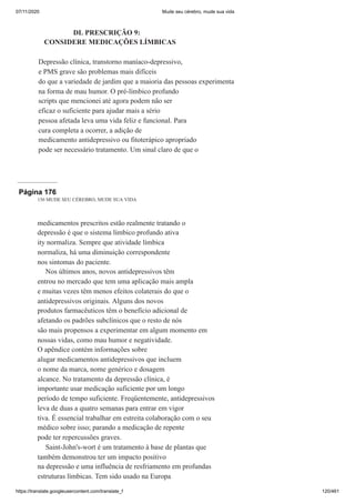 07/11/2020 Mude seu cérebro, mude sua vida
https://translate.googleusercontent.com/translate_f 120/461
DL PRESCRIÇÃO 9:
CONSIDERE MEDICAÇÕES LÍMBICAS
Depressão clínica, transtorno maníaco-depressivo,
e PMS grave são problemas mais difíceis
do que a variedade de jardim que a maioria das pessoas experimenta
na forma de mau humor. O pré-límbico profundo
scripts que mencionei até agora podem não ser
eficaz o suficiente para ajudar mais a sério
pessoa afetada leva uma vida feliz e funcional. Para
cura completa a ocorrer, a adição de
medicamento antidepressivo ou fitoterápico apropriado
pode ser necessário tratamento. Um sinal claro de que o
Página 176
156 MUDE SEU CÉREBRO, MUDE SUA VIDA
medicamentos prescritos estão realmente tratando o
depressão é que o sistema límbico profundo ativa
ity normaliza. Sempre que atividade límbica
normaliza, há uma diminuição correspondente
nos sintomas do paciente.
Nos últimos anos, novos antidepressivos têm
entrou no mercado que tem uma aplicação mais ampla
e muitas vezes têm menos efeitos colaterais do que o
antidepressivos originais. Alguns dos novos
produtos farmacêuticos têm o benefício adicional de
afetando os padrões subclínicos que o resto de nós
são mais propensos a experimentar em algum momento em
nossas vidas, como mau humor e negatividade.
O apêndice contém informações sobre
alugar medicamentos antidepressivos que incluem
o nome da marca, nome genérico e dosagem
alcance. No tratamento da depressão clínica, é
importante usar medicação suficiente por um longo
período de tempo suficiente. Freqüentemente, antidepressivos
leva de duas a quatro semanas para entrar em vigor
tiva. É essencial trabalhar em estreita colaboração com o seu
médico sobre isso; parando a medicação de repente
pode ter repercussões graves.
Saint-John's-wort é um tratamento à base de plantas que
também demonstrou ter um impacto positivo
na depressão e uma influência de resfriamento em profundas
estruturas límbicas. Tem sido usado na Europa
 