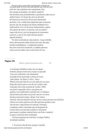 07/11/2020 Mude seu cérebro, mude sua vida
https://translate.googleusercontent.com/translate_f 122/461
Pessoas que se exercitam regularmente relatam um
sensação geral de bem-estar que aqueles que lideram uma
estilo de vida sedentário não experimente. Eles
têm energia aumentada e um apetite saudável,
eles dormem mais profundamente e geralmente estão em um
melhor humor. Ao longo dos anos eu descobri
útil prescrever exercícios físicos para deprimidos
pacientes. Isso é ainda mais importante para as pessoas
pessoas que são incapazes de tolerar antidepressivos
medicamento. Em vez de tomar medicamentos, alguns
são capazes de tratar a si mesmos, sob seu médico
supervisão do tor, com um programa de extenuantes
exercício, o que os faz sentir tão bem quanto
algo da farmácia.
No ritmo acelerado da vida moderna - longo trabalho
horas, deslocamento diário da hora do rush, dois pais
famílias trabalhadoras - é importante lembrar
ber como exercícios essenciais e cuidados pessoais
estão com boa saúde; não os deixe ficar de fora.
Página 179
Melhorar os padrões de pensamento positivo 159
A tecnologia trabalhou contra nós em alguns
maneiras porque muitos dos avanços no passado
vinte anos reduziram e até eliminaram
atividade física nacionada e esforço de nosso
vidas diárias. No filme LA Story , Steve
Martin corre para fora de sua casa, pula em seu carro,
dirige dez metros para a casa de seu vizinho, salta
volta para fora e bate na porta do vizinho. UMA
um pouco exagerado, talvez, mas pense em
quantas vezes poderíamos caminhar até a vizinhança
loja de bairro para obter um jornal, mas em vez disso
decida economizar tempo e dirigir. Este inativo
estilo de vida está fazendo com que nossos corpos percam sua eficiência
ciência; em outras palavras, eles não queimam gordura como
eles deviam. Especialistas em nutrição, fisiologia,
e medicina, todos concordam que um programa de
esforço físico em uma base contínua é necessário
para manter a gordura corporal baixa, um forte e saudável
coração e músculos bem tonificados.
Um bom programa de exercícios vai pagar límbico
dividendos também:
1. O exercício lhe dá mais energia e mantém
 