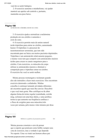 07/11/2020 Mude seu cérebro, mude sua vida
https://translate.googleusercontent.com/translate_f 123/461
você de se sentir letárgico.
2. O exercício aumenta o metabolismo, vai ajudar
manterá seu apetite sob controle e, portanto,
mantenha seu peso baixo.
Página 180
160 MUDE SEU CÉREBRO, MUDE SUA VIDA
3. O exercício ajuda a normalizar a melatonina
produção em seu cérebro e aumenta o
ciclo do sono.
4. O exercício permite mais do amino natural
ácido triptofano para entrar no cérebro, aumentando
humor. O triptofano é o precursor do
neurotransmissor serotonina, que tem sido
encontrado para ser baixo em muitos pacientes deprimidos.
Triptofano é um aminoácido relativamente pequeno,
e muitas vezes tem que competir com aminoácidos maiores
ácidos para cruzar os canais sanguíneos para o
cérebro. Com exercícios, os músculos do corpo
utilizar os aminoácidos maiores e diminuir o
competição para o triptofano entrar no cérebro.
O exercício faz você se sentir melhor.
Muitas pessoas resmungam e reclamam quando
eles são instruídos a fazer mais exercícios. Eles encontram
exercício demorado e enfadonho. Minhas
conselho é continuar tentando atividades diferentes
até encontrar aquele que mais lhe convier. Descobrir
o que você mais gosta. Mas certifique-se de obter
alguma forma de treino regular (caminhada, corrida
ning, ciclismo) em uma base diária, e uma aeróbica
treino (o que aumenta sua freqüência cardíaca e
o fluxo de oxigênio para seus músculos) três
vezes por semana, pelo menos vinte minutos por dose.
Página 181
Melhorar os padrões de pensamento positivo 161
Muitas pessoas cometem o erro de pensar
que o esporte que praticam como hobby cumpre seus
cota de exercício, mas a verdade é que depende
No esporte. Uma vez tratei um homem obeso por
 