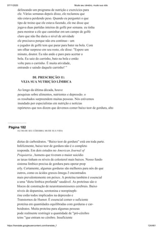 07/11/2020 Mude seu cérebro, mude sua vida
https://translate.googleusercontent.com/translate_f 124/461
delineando um programa de nutrição e exercícios para
ele. Várias semanas depois disso, ele reclamou que
não estava perdendo peso. Quando eu perguntei o que
tipo de treino que ele estava fazendo, ele me disse que
jogava duas partidas inteiras de golfe por semana. eu tinha
para mostrar a ele que caminhar em um campo de golfe
claro que não lhe daria o nível de atividade
ele precisava porque não era contínuo - um
o jogador de golfe tem que parar para bater na bola. Com
um olhar surpreso em seu rosto, ele disse: "Espere um
minuto, doutor. Eu não ando e paro para acertar o
bola. Eu saio do carrinho, bato na bola e então
volte para o carrinho. É muita atividade,
entrando e saindo daquele carrinho! ”
DL PRESCRIÇÃO 11:
VEJA SUA NUTRIÇÃO LÍMBICA
Ao longo da última década, houve
pesquisas sobre alimentos, nutrientes e depressão. o
os resultados surpreendem muitas pessoas. Nós estivemos
inundado por especialistas em nutrição e notícias
repórteres que nos dizem que devemos comer baixo teor de gordura, alto
Página 182
162 MUDE SEU CÉREBRO, MUDE SUA VIDA
dietas de carboidratos. “Baixo teor de gordura” está em toda parte.
Infelizmente, baixo teor de gordura não é o completo
responda. Em dois estudos no American Journal of
Psiquiatria , homens que tiveram o maior suicídio
as taxas tinham os níveis de colesterol mais baixos. Nosso fundo
sistema límbico precisa de gordura para operar prop
erly. Certamente, algumas gorduras são melhores para nós do que
outros, como os ácidos graxos ômega-3 encontrados
mais prevalentemente em peixes. A proteína também é essencial
a uma "dieta límbica profunda" saudável. As proteínas são o
blocos de construção de neurotransmissores cerebrais. Baixo
níveis de dopamina, serotonina e norepineph-
rine estão todos implicados na depressão e
Transtornos de Humor. É essencial comer o suficiente
proteína em quantidades equilibradas com gorduras e car-
boidratos. Muita proteína para algumas pessoas
pode realmente restringir a quantidade de "pró-cérebro
teins ”que entram no cérebro. Insuficiente
 