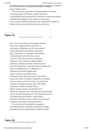 07/11/2020 Mude seu cérebro, mude sua vida
https://translate.googleusercontent.com/translate_f 125/461
proteína vai deixar você com uma deficiência de proteína do cérebro
cit. As fontes mais ricas de proteína são peixes magros,
queijo, feijão e nozes.
Níveis baixos de serotonina são frequentemente associados
com preocupação, mau humor, rigidez emocional,
e irritabilidade (uma combinação de substâncias límbicas profundas
e problemas do cíngulo). Para aumentar a serotonina
níveis, comer refeições balanceadas com carboidratos complexos
hidratar lanches (como biscoitos de grãos inteiros ou
Página 183
Melhorar os padrões de pensamento positivo 163
pão). O exercício pode ser uma ajuda tremenda
junto com a suplementação nutricional. o
aminoácido l-triptofano, que foi recentemente
reaprovado pela Food and Drug Administra-
ção, é uma opção. L-triptofano é naturalmente
aminoácido que ocorre no leite, carne e
ovos. Eu achei muito útil para os pacientes
melhorar o sono, diminuir a agressividade e
melhorar o controle do humor. Além disso, não
tem efeitos colaterais, o que lhe dá uma vantagem real
sobre os antidepressivos. L-triptofano era
retirado do mercado há alguns anos
porque um lote contaminado de um
fabricante causou uma doença rara e um número
número de mortes. O próprio l-triptofano, na verdade
não teve nada a ver com as mortes. Eu recomendo
remendar l-triptofano em doses de 1.000-3.000
miligramas tomados ao deitar. Houve
alguns estudos recentes com inositol, do B
família de vitaminas, que você pode obter de uma saúde
loja de comida. Em doses de 12 a 20 miligramas por dia
foi demonstrado que diminui o mau humor e
depressão. Verifique com seu médico antes de tomar
ing estes ou quaisquer outros suplementos.
Níveis baixos de norepinefrina e dopamina
são frequentemente associados a depressão, letargia,
problemas de foco, negatividade e confusão mental
Página 184
164 MUDE SEU CÉREBRO, MUDE SUA VIDA
 