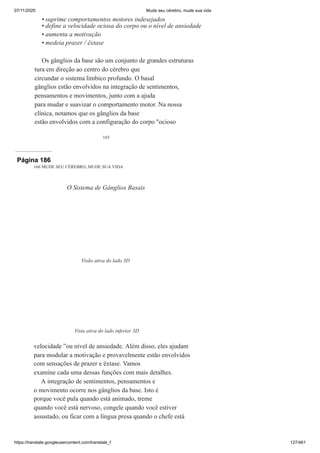 07/11/2020 Mude seu cérebro, mude sua vida
https://translate.googleusercontent.com/translate_f 127/461
165
suprime comportamentos motores indesejados
define a velocidade ociosa do corpo ou o nível de ansiedade
aumenta a motivação
medeia prazer / êxtase
Os gânglios da base são um conjunto de grandes estruturas
tura em direção ao centro do cérebro que
circundar o sistema límbico profundo. O basal
gânglios estão envolvidos na integração de sentimentos,
pensamentos e movimentos, junto com a ajuda
para mudar e suavizar o comportamento motor. Na nossa
clínica, notamos que os gânglios da base
estão envolvidos com a configuração do corpo "ocioso
•
•
•
•
Página 186
166 MUDE SEU CÉREBRO, MUDE SUA VIDA
velocidade ”ou nível de ansiedade. Além disso, eles ajudam
para modular a motivação e provavelmente estão envolvidos
com sensações de prazer e êxtase. Vamos
examine cada uma dessas funções com mais detalhes.
A integração de sentimentos, pensamentos e
o movimento ocorre nos gânglios da base. Isto é
porque você pula quando está animado, treme
quando você está nervoso, congele quando você estiver
assustado, ou ficar com a língua presa quando o chefe está
O Sistema de Gânglios Basais
Visão ativa do lado 3D
Vista ativa do lado inferior 3D
 