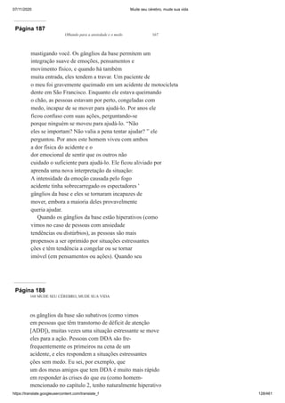 07/11/2020 Mude seu cérebro, mude sua vida
https://translate.googleusercontent.com/translate_f 128/461
Página 187
Olhando para a ansiedade e o medo 167
mastigando você. Os gânglios da base permitem um
integração suave de emoções, pensamentos e
movimento físico, e quando há também
muita entrada, eles tendem a travar. Um paciente de
o meu foi gravemente queimado em um acidente de motocicleta
dente em São Francisco. Enquanto ele estava queimando
o chão, as pessoas estavam por perto, congeladas com
medo, incapaz de se mover para ajudá-lo. Por anos ele
ficou confuso com suas ações, perguntando-se
porque ninguém se moveu para ajudá-lo. “Não
eles se importam? Não valia a pena tentar ajudar? ” ele
perguntou. Por anos este homem viveu com ambos
a dor física do acidente e o
dor emocional de sentir que os outros não
cuidado o suficiente para ajudá-lo. Ele ficou aliviado por
aprenda uma nova interpretação da situação:
A intensidade da emoção causada pelo fogo
acidente tinha sobrecarregado os espectadores '
gânglios da base e eles se tornaram incapazes de
mover, embora a maioria deles provavelmente
queria ajudar.
Quando os gânglios da base estão hiperativos (como
vimos no caso de pessoas com ansiedade
tendências ou distúrbios), as pessoas são mais
propensos a ser oprimido por situações estressantes
ções e têm tendência a congelar ou se tornar
imóvel (em pensamentos ou ações). Quando seu
Página 188
168 MUDE SEU CÉREBRO, MUDE SUA VIDA
os gânglios da base são subativos (como vimos
em pessoas que têm transtorno de déficit de atenção
[ADD]), muitas vezes uma situação estressante se move
eles para a ação. Pessoas com DDA são fre-
frequentemente os primeiros na cena de um
acidente, e eles respondem a situações estressantes
ções sem medo. Eu sei, por exemplo, que
um dos meus amigos que tem DDA é muito mais rápido
em responder às crises do que eu (como homem-
mencionado no capítulo 2, tenho naturalmente hiperativo
 