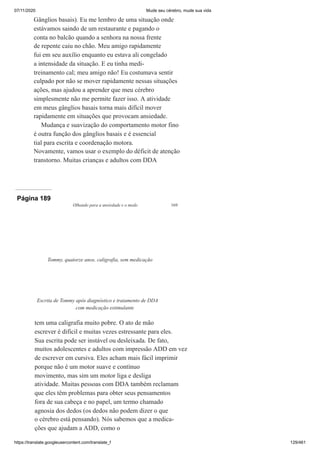 07/11/2020 Mude seu cérebro, mude sua vida
https://translate.googleusercontent.com/translate_f 129/461
Gânglios basais). Eu me lembro de uma situação onde
estávamos saindo de um restaurante e pagando o
conta no balcão quando a senhora na nossa frente
de repente caiu no chão. Meu amigo rapidamente
fui em seu auxílio enquanto eu estava ali congelado
a intensidade da situação. E eu tinha medi-
treinamento cal; meu amigo não! Eu costumava sentir
culpado por não se mover rapidamente nessas situações
ações, mas ajudou a aprender que meu cérebro
simplesmente não me permite fazer isso. A atividade
em meus gânglios basais torna mais difícil mover
rapidamente em situações que provocam ansiedade.
Mudança e suavização do comportamento motor fino
é outra função dos gânglios basais e é essencial
tial para escrita e coordenação motora.
Novamente, vamos usar o exemplo do déficit de atenção
transtorno. Muitas crianças e adultos com DDA
Página 189
Olhando para a ansiedade e o medo 169
tem uma caligrafia muito pobre. O ato de mão
escrever é difícil e muitas vezes estressante para eles.
Sua escrita pode ser instável ou desleixada. De fato,
muitos adolescentes e adultos com impressão ADD em vez
de escrever em cursiva. Eles acham mais fácil imprimir
porque não é um motor suave e contínuo
movimento, mas sim um motor liga e desliga
atividade. Muitas pessoas com DDA também reclamam
que eles têm problemas para obter seus pensamentos
fora de sua cabeça e no papel, um termo chamado
agnosia dos dedos (os dedos não podem dizer o que
o cérebro está pensando). Nós sabemos que a medica-
ções que ajudam a ADD, como o
Tommy, quatorze anos, caligrafia, sem medicação
Escrita de Tommy após diagnóstico e tratamento de DDA
com medicação estimulante
 
