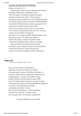 07/11/2020 Mude seu cérebro, mude sua vida
https://translate.googleusercontent.com/translate_f 131/461
e aumento do medo. Gan- basal hipoativo
glia pode causar problemas de motivação,
energia e levante-se e vá.
Curiosamente, alguns dos mais altamente motivadores
indivíduos afetados que examinamos, como
CEOs da empresa, aumentaram significativamente
atividade nesta parte do cérebro. Nós teorizamos
que algumas pessoas podem usar esta atividade aumentada
na forma de motivação para se tornarem “impulsionadores”
na sociedade. Minha mãe, por exemplo, que gosta de mim
aumentou a atividade nesta parte do cérebro,
tende a ficar um pouco ansiosa, mas ela é uma mulher
em movimento. Ela joga golfe quatro ou cinco vezes por
semana, criei sete filhos sem aparecer
estressado e está sempre acordado "fazendo alguma coisa"
para outras pessoas. Eu acredito que usando o
aumento de energia e impulso de aumento basal
a atividade dos gânglios ajuda a afastar a ansiedade.
Outra descoberta interessante sobre esta parte
do cérebro é que os gânglios da base são provavelmente
envolvidos nos loops de controle de prazer do
cérebro. Um estudo de imagem cerebral realizado por
Página 192
172 MUDE SEU CÉREBRO, MUDE SUA VIDA
Grupo de Nora Volkow em Brookhaven
Laboratório Nacional em Upton, Nova York,
olhou para onde a cocaína e a Ritalina funcionam em
o cérebro. Ambos foram ocupados principalmente pela
Gânglios basais. A cocaína é um subtipo viciante
posição; Ritalina, em doses prescritas para ADD,
não é. O estudo mostrou claramente o porquê. Cocaína
é um potenciador poderoso da disponibilidade de dopamina
no cérebro, e tem absorção muito rápida
e eliminação do cérebro. Vem em
forte em uma onda poderosa, e então desaparece.
O usuário fica muito alto e, quando acaba,
ele ou ela quer mais. Em contraste, enquanto Rit-
O cérebro afetado pelo amor de Bill
 