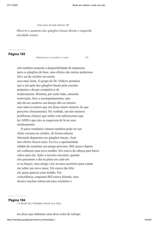 07/11/2020 Mude seu cérebro, mude sua vida
https://translate.googleusercontent.com/translate_f 132/461
Vista ativa do lado inferior 3D
Observe o aumento dos gânglios basais direito e esquerdo
atividade (setas).
Página 193
Olhando para a ansiedade e o medo 173
alin também aumenta a disponibilidade de dopamina
para os gânglios da base, seus efeitos são menos poderosos
ful e sai do cérebro em muito
taxa mais lenta. O grupo do Dr. Volkow postulou
que a ativação dos gânglios basais pela cocaína
perpetua o desejo compulsivo de
medicamento. Ritalina, por outro lado, aumenta
motivação, foco e acompanhamento, mas
não dá aos usuários um desejo alto ou intenso
usar mais (a menos que em doses muito maiores do que
prescrito clinicamente). Na verdade, um dos maiores
problemas clínicos que tenho com adolescentes que
ter ADD é que eles se esquecem de levar seus
medicamento.
O amor romântico intenso também pode ter um
efeito cocaína no cérebro, de forma robusta
liberando dopamina nos gânglios basais. Ame
tem efeitos físicos reais. Eu tive a oportunidade
nidade de examinar um amigo próximo, Bill, pouco depois
ele conheceu uma nova mulher. Ele estava de cabeça para baixo
saltos para ela. Após o terceiro encontro, quando
eles passaram o dia na praia em cada um
er os braços, meu amigo veio ao meu escritório para contar
me sobre seu novo amor. Ele estava tão feliz
ele quase parecia estar doidão. Por
coincidência, enquanto Bill estava falando, meu
técnico nuclear entrou em meu escritório e
Página 194
174 MUDE SEU CÉREBRO, MUDE SUA VIDA
me disse que tínhamos uma dose extra do isótopo
 