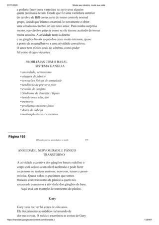 07/11/2020 Mude seu cérebro, mude sua vida
https://translate.googleusercontent.com/translate_f 133/461
e poderia fazer outra varredura se eu tivesse alguém
quem precisava de um. Desde que fiz uma varredura anterior
do cérebro de Bill como parte de nosso controle normal
grupo, decidi que iríamos examiná-lo novamente e obter
uma olhada no cérebro de um novo amor. Para minha surpresa
mento, seu cérebro parecia como se ele tivesse acabado de tomar
muita cocaína. A atividade tanto à direita
e os gânglios basais esquerdos eram muito intensos, quase
a ponto de assemelhar-se a uma atividade convulsiva.
O amor tem efeitos reais no cérebro, como poder
ful como drogas viciantes.
PROBLEMAS COM O BASAL
SISTEMA GANGLIA
ansiedade, nervosismo
ataques de pânico
sensações físicas de ansiedade
tendência de prever o pior
evasão de conflito
Síndrome de Tourette / tiques
tensão muscular, dor
tremores
problemas motores finos
dores de cabeça
motivação baixa / excessiva
•
•
•
•
•
•
•
•
•
•
•
Página 195
Olhando para a ansiedade e o medo 175
ANSIEDADE, NERVOSIDADE E PÂNICO
TRANSTORNO
A atividade excessiva dos gânglios basais redefine o
corpo está ocioso a um nível acelerado e pode fazer
as pessoas se sentem ansiosas, nervosas, tensas e pessi-
mística. Quase todos os pacientes que temos
tratados com transtorno de pânico a quem nós
escaneado aumentou a atividade dos gânglios da base.
Aqui está um exemplo de transtorno do pânico.
Gary
Gary veio me ver há cerca de oito anos.
Ele foi primeiro ao médico reclamando de
dor nas costas. O médico examinou as costas de Gary
 