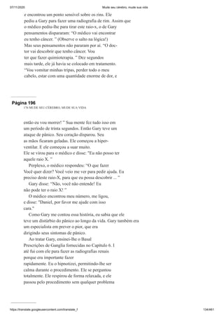 07/11/2020 Mude seu cérebro, mude sua vida
https://translate.googleusercontent.com/translate_f 134/461
e encontrou um ponto sensível sobre os rins. Ele
pediu a Gary para fazer uma radiografia de rim. Assim que
o médico pediu-lhe para tirar este raio-x, o de Gary
pensamentos dispararam: “O médico vai encontrar
eu tenho câncer. ” (Observe o salto na lógica!)
Mas seus pensamentos não pararam por aí. “O doc-
tor vai descobrir que tenho câncer. Vou
ter que fazer quimioterapia. ” Dez segundos
mais tarde, ele já havia se colocado em tratamento.
“Vou vomitar minhas tripas, perder todo o meu
cabelo, estar com uma quantidade enorme de dor, e
Página 196
176 MUDE SEU CÉREBRO, MUDE SUA VIDA
então eu vou morrer! ” Sua mente fez tudo isso em
um período de trinta segundos. Então Gary teve um
ataque de pânico. Seu coração disparou. Seu
as mãos ficaram geladas. Ele começou a hiper-
ventilar. E ele começou a suar muito.
Ele se virou para o médico e disse: "Eu não posso ter
aquele raio X. ”
Perplexo, o médico respondeu: “O que fazer
Você quer dizer? Você veio me ver para pedir ajuda. Eu
preciso deste raio-X, para que eu possa descobrir ... ”
Gary disse: “Não, você não entende! Eu
não pode ter o raio X! ”
O médico encontrou meu número, me ligou,
e disse: "Daniel, por favor me ajude com isso
cara."
Como Gary me contou essa história, eu sabia que ele
teve um distúrbio do pânico ao longo da vida. Gary também era
um especialista em prever o pior, que era
dirigindo seus sintomas de pânico.
Ao tratar Gary, ensinei-lhe o Basal
Prescrições de Ganglia fornecidas no Capítulo 6. I
até fui com ele para fazer as radiografias renais
porque era importante fazer
rapidamente. Eu o hipnotizei, permitindo-lhe ser
calma durante o procedimento. Ele se perguntou
totalmente. Ele respirou de forma relaxada, e ele
passou pelo procedimento sem qualquer problema
 