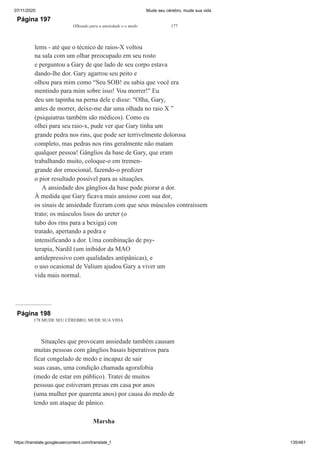 07/11/2020 Mude seu cérebro, mude sua vida
https://translate.googleusercontent.com/translate_f 135/461
Página 197
Olhando para a ansiedade e o medo 177
lems - até que o técnico de raios-X voltou
na sala com um olhar preocupado em seu rosto
e perguntou a Gary de que lado de seu corpo estava
dando-lhe dor. Gary agarrou seu peito e
olhou para mim como “Seu SOB! eu sabia que você era
mentindo para mim sobre isso! Vou morrer!" Eu
deu um tapinha na perna dele e disse: "Olha, Gary,
antes de morrer, deixe-me dar uma olhada no raio X ”
(psiquiatras também são médicos). Como eu
olhei para seu raio-x, pude ver que Gary tinha um
grande pedra nos rins, que pode ser terrivelmente dolorosa
completo, mas pedras nos rins geralmente não matam
qualquer pessoa! Gânglios da base de Gary, que eram
trabalhando muito, coloque-o em tremen-
grande dor emocional, fazendo-o predizer
o pior resultado possível para as situações.
A ansiedade dos gânglios da base pode piorar a dor.
À medida que Gary ficava mais ansioso com sua dor,
os sinais de ansiedade fizeram com que seus músculos contraíssem
trato; os músculos lisos do ureter (o
tubo dos rins para a bexiga) con
tratado, apertando a pedra e
intensificando a dor. Uma combinação de psy-
terapia, Nardil (um inibidor da MAO
antidepressivo com qualidades antipânicas), e
o uso ocasional de Valium ajudou Gary a viver um
vida mais normal.
Página 198
178 MUDE SEU CÉREBRO, MUDE SUA VIDA
Situações que provocam ansiedade também causam
muitas pessoas com gânglios basais hiperativos para
ficar congelado de medo e incapaz de sair
suas casas, uma condição chamada agorafobia
(medo de estar em público). Tratei de muitos
pessoas que estiveram presas em casa por anos
(uma mulher por quarenta anos) por causa do medo de
tendo um ataque de pânico.
Marsha
 