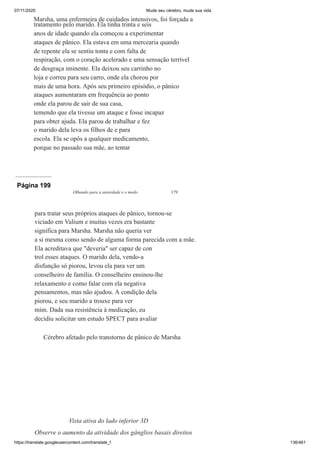 07/11/2020 Mude seu cérebro, mude sua vida
https://translate.googleusercontent.com/translate_f 136/461
Marsha, uma enfermeira de cuidados intensivos, foi forçada a
tratamento pelo marido. Ela tinha trinta e seis
anos de idade quando ela começou a experimentar
ataques de pânico. Ela estava em uma mercearia quando
de repente ela se sentiu tonta e com falta de
respiração, com o coração acelerado e uma sensação terrível
de desgraça iminente. Ela deixou seu carrinho no
loja e correu para seu carro, onde ela chorou por
mais de uma hora. Após seu primeiro episódio, o pânico
ataques aumentaram em frequência ao ponto
onde ela parou de sair de sua casa,
temendo que ela tivesse um ataque e fosse incapaz
para obter ajuda. Ela parou de trabalhar e fez
o marido dela leva os filhos de e para
escola. Ela se opôs a qualquer medicamento,
porque no passado sua mãe, ao tentar
Página 199
Olhando para a ansiedade e o medo 179
para tratar seus próprios ataques de pânico, tornou-se
viciado em Valium e muitas vezes era bastante
significa para Marsha. Marsha não queria ver
a si mesma como sendo de alguma forma parecida com a mãe.
Ela acreditava que "deveria" ser capaz de con
trol esses ataques. O marido dela, vendo-a
disfunção só piorou, levou ela para ver um
conselheiro de família. O conselheiro ensinou-lhe
relaxamento e como falar com ela negativa
pensamentos, mas não ajudou. A condição dela
piorou, e seu marido a trouxe para ver
mim. Dada sua resistência à medicação, eu
decidiu solicitar um estudo SPECT para avaliar
Cérebro afetado pelo transtorno de pânico de Marsha
Vista ativa do lado inferior 3D
Observe o aumento da atividade dos gânglios basais direitos
 