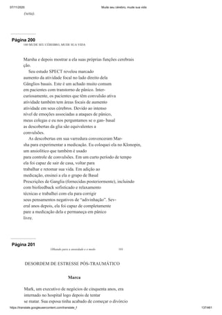 07/11/2020 Mude seu cérebro, mude sua vida
https://translate.googleusercontent.com/translate_f 137/461
(seta).
Página 200
180 MUDE SEU CÉREBRO, MUDE SUA VIDA
Marsha e depois mostrar a ela suas próprias funções cerebrais
ção.
Seu estudo SPECT revelou marcado
aumento da atividade focal no lado direito dela
Gânglios basais. Este é um achado muito comum
em pacientes com transtorno de pânico. Inter-
curiosamente, os pacientes que têm convulsão ativa
atividade também tem áreas focais de aumento
atividade em seus cérebros. Devido ao intenso
nível de emoções associadas a ataques de pânico,
meus colegas e eu nos perguntamos se o gan- basal
as descobertas da glia são equivalentes a
convulsões.
As descobertas em sua varredura convenceram Mar-
sha para experimentar a medicação. Eu coloquei ela no Klonopin,
um ansiolítico que também é usado
para controle de convulsões. Em um curto período de tempo
ela foi capaz de sair de casa, voltar para
trabalhar e retomar sua vida. Em adição ao
medicação, ensinei a ela o grupo de Basal
Prescrições de Ganglia (fornecidas posteriormente), incluindo
com biofeedback sofisticado e relaxamento
técnicas e trabalhei com ela para corrigir
seus pensamentos negativos de “adivinhação”. Sev-
eral anos depois, ela foi capaz de completamente
pare a medicação dela e permaneça em pânico
livre.
Página 201
Olhando para a ansiedade e o medo 181
DESORDEM DE ESTRESSE PÓS-TRAUMÁTICO
Marca
Mark, um executivo de negócios de cinquenta anos, era
internado no hospital logo depois de tentar
se matar. Sua esposa tinha acabado de começar o divórcio
 